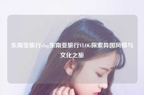 东南亚旅行vlog东南亚旅行VLOG探索异国风情与文化之旅